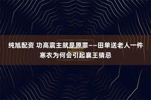 纯旭配资 功高震主就是原罪——田单送老人一件寒衣为何会引起襄王猜忌
