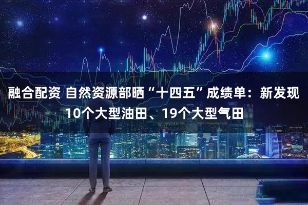 融合配资 自然资源部晒“十四五”成绩单：新发现10个大型油田、19个大型气田