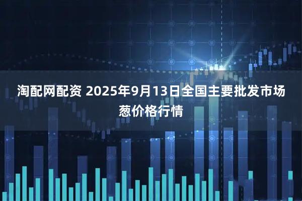 淘配网配资 2025年9月13日全国主要批发市场葱价格行情
