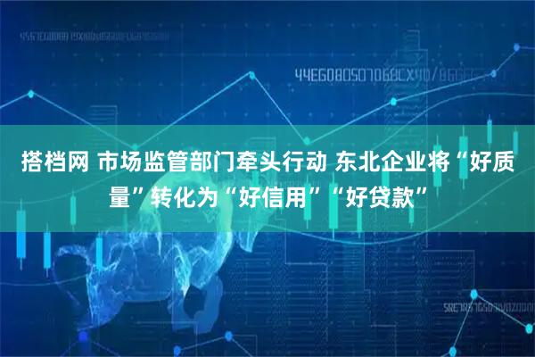 搭档网 市场监管部门牵头行动 东北企业将“好质量”转化为“好信用”“好贷款”