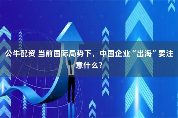公牛配资 当前国际局势下，中国企业“出海”要注意什么？