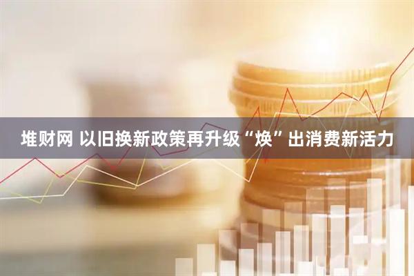 堆财网 以旧换新政策再升级“焕”出消费新活力