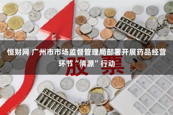 恒财网 广州市市场监督管理局部署开展药品经营环节“清源”行动