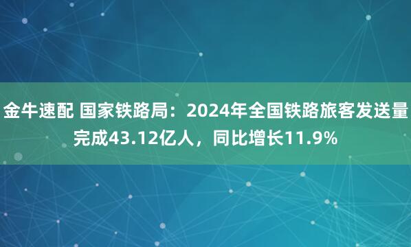 金牛速配 国家铁路局：2024年全国铁路旅客发送量完成43.12亿人，同比增长11.9%