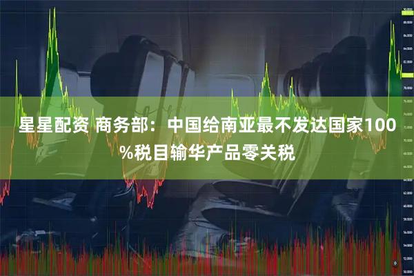 星星配资 商务部：中国给南亚最不发达国家100%税目输华产品零关税