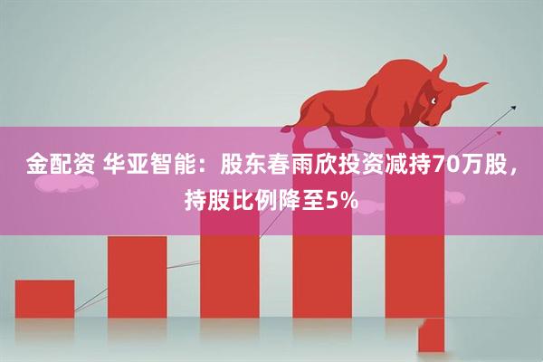 金配资 华亚智能：股东春雨欣投资减持70万股，持股比例降至5%