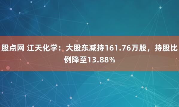 股点网 江天化学：大股东减持161.76万股，持股比例降至13.88%