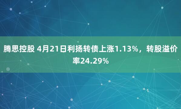 腾思控股 4月21日利扬转债上涨1.13%，转股溢价率24.29%