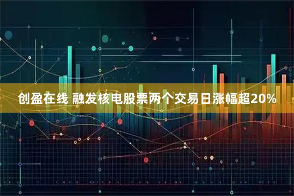 创盈在线 融发核电股票两个交易日涨幅超20%