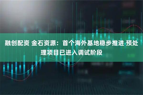 融创配资 金石资源：首个海外基地稳步推进 预处理项目已进入调试阶段