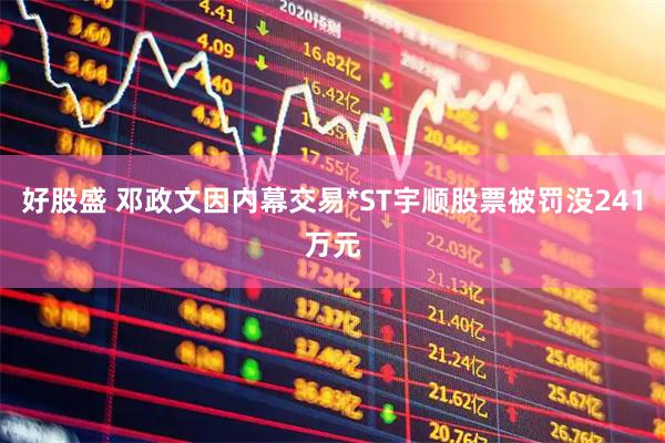 好股盛 邓政文因内幕交易*ST宇顺股票被罚没241万元