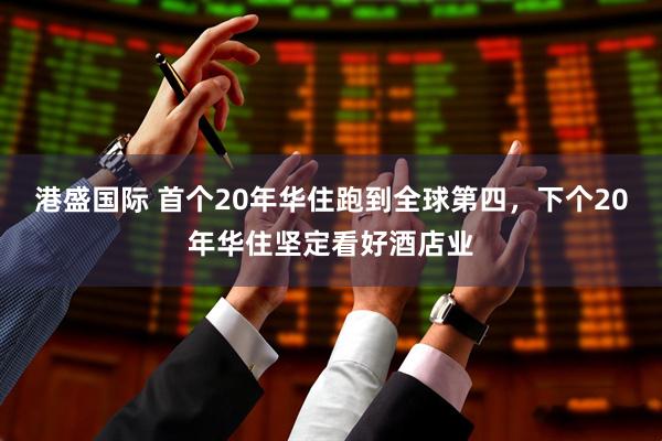 港盛国际 首个20年华住跑到全球第四，下个20年华住坚定看好酒店业