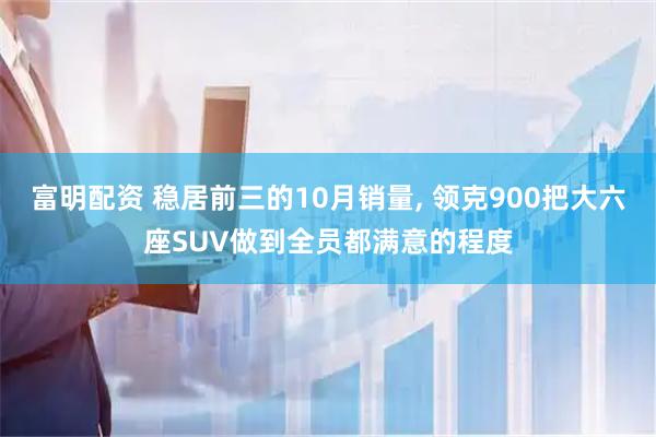 富明配资 稳居前三的10月销量, 领克900把大六座SUV做到全员都满意的程度