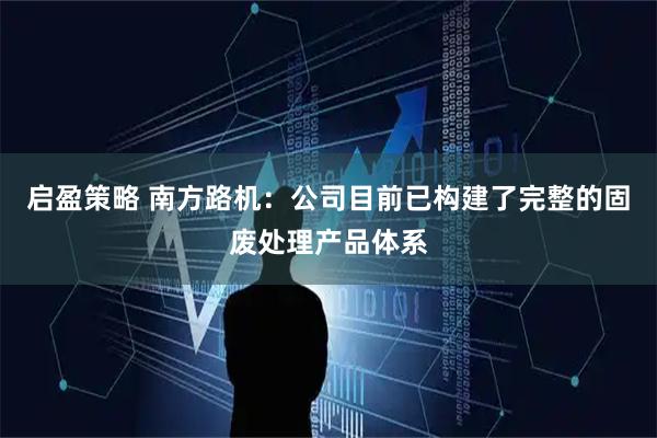 启盈策略 南方路机：公司目前已构建了完整的固废处理产品体系