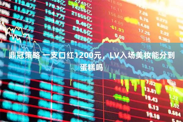 鼎冠策略 一支口红1200元,LV入场美妆能分到蛋糕吗
