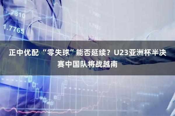 正中优配 “零失球”能否延续？U23亚洲杯半决赛中国队将战越南