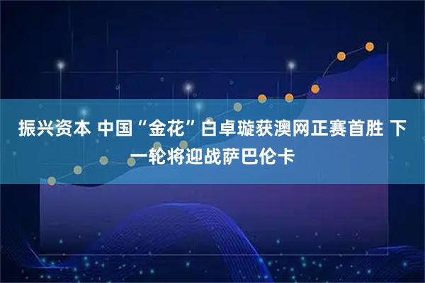 振兴资本 中国“金花”白卓璇获澳网正赛首胜 下一轮将迎战萨巴伦卡