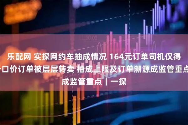 乐配网 实探网约车抽成情况 164元订单司机仅得81元 一口价订单被层层转卖 抽成上限及订单溯源成监管重点｜一探