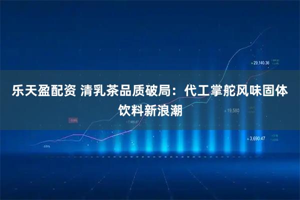 乐天盈配资 清乳茶品质破局：代工掌舵风味固体饮料新浪潮