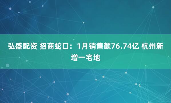 弘盛配资 招商蛇口：1月销售额76.74亿 杭州新增一宅地