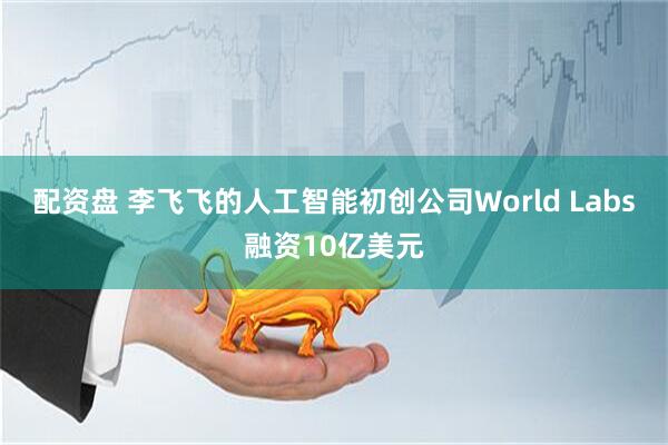 配资盘 李飞飞的人工智能初创公司World Labs融资10亿美元