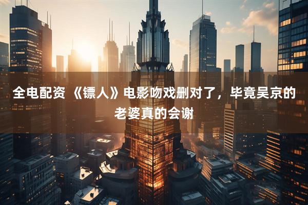 全电配资 《镖人》电影吻戏删对了，毕竟吴京的老婆真的会谢