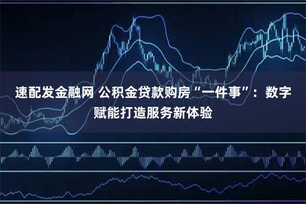 速配发金融网 公积金贷款购房“一件事”：数字赋能打造服务新体验