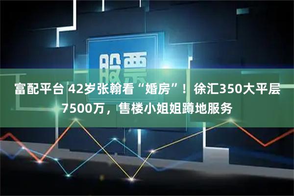 富配平台 42岁张翰看“婚房”！徐汇350大平层7500万，售楼小姐姐蹲地服务