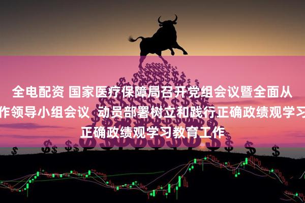 全电配资 国家医疗保障局召开党组会议暨全面从严治党工作领导小组会议  动员部署树立和践行正确政绩观学习教育工作