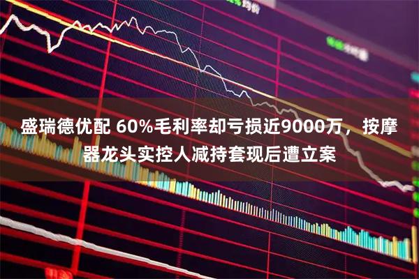 盛瑞德优配 60%毛利率却亏损近9000万，按摩器龙头实控人减持套现后遭立案