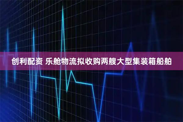 创利配资 乐舱物流拟收购两艘大型集装箱船舶