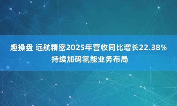 趣操盘 远航精密2025年营收同比增长22.38% 持续加码氢能业务布局
