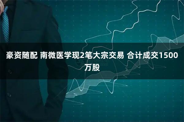 豪资随配 南微医学现2笔大宗交易 合计成交1500万股