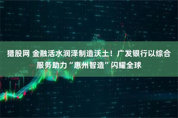 猎股网 金融活水润泽制造沃土！广发银行以综合服务助力“惠州智造”闪耀全球